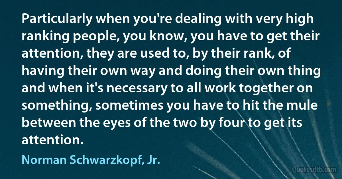 Particularly when you're dealing with very high ranking people, you know, you have to get their attention, they are used to, by their rank, of having their own way and doing their own thing and when it's necessary to all work together on something, sometimes you have to hit the mule between the eyes of the two by four to get its attention. (Norman Schwarzkopf, Jr.)