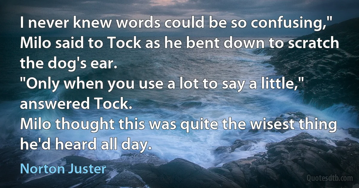 I never knew words could be so confusing," Milo said to Tock as he bent down to scratch the dog's ear.
"Only when you use a lot to say a little," answered Tock.
Milo thought this was quite the wisest thing he'd heard all day. (Norton Juster)