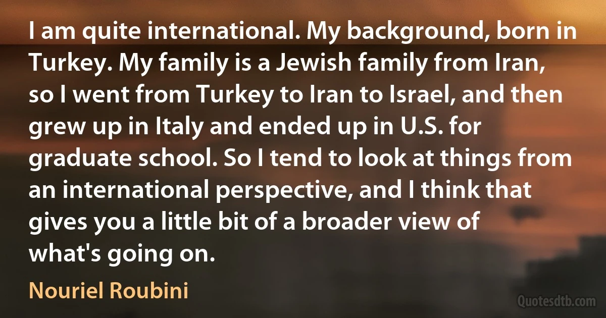 I am quite international. My background, born in Turkey. My family is a Jewish family from Iran, so I went from Turkey to Iran to Israel, and then grew up in Italy and ended up in U.S. for graduate school. So I tend to look at things from an international perspective, and I think that gives you a little bit of a broader view of what's going on. (Nouriel Roubini)