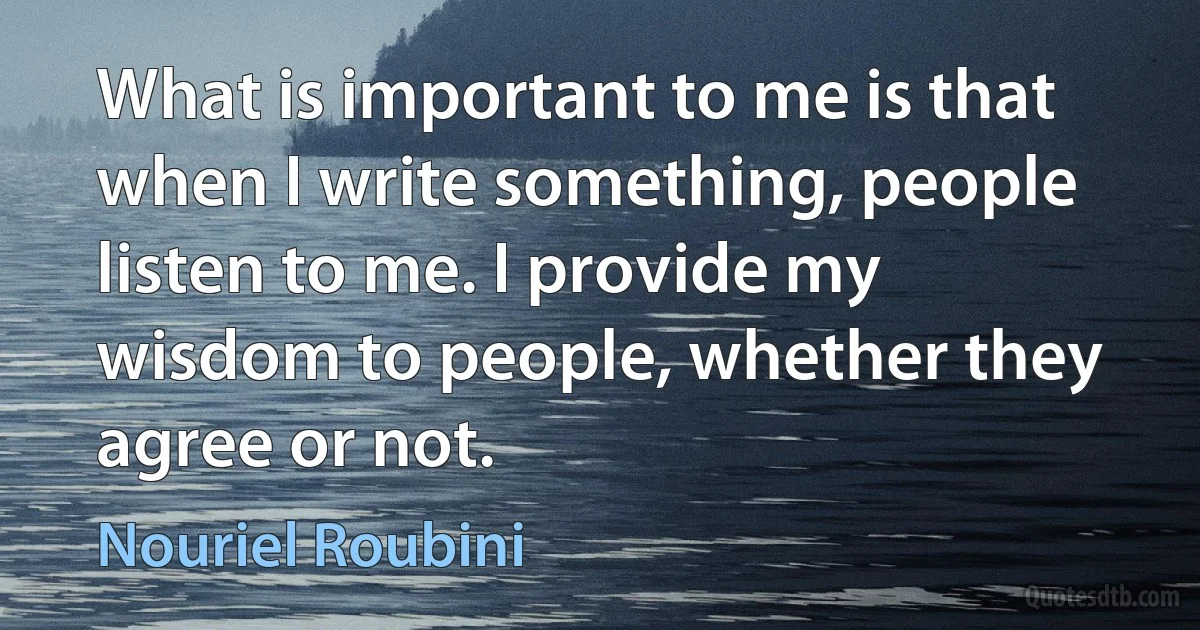 What is important to me is that when I write something, people listen to me. I provide my wisdom to people, whether they agree or not. (Nouriel Roubini)