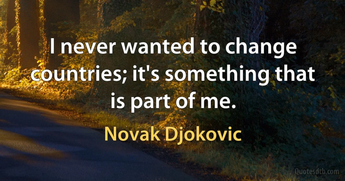 I never wanted to change countries; it's something that is part of me. (Novak Djokovic)