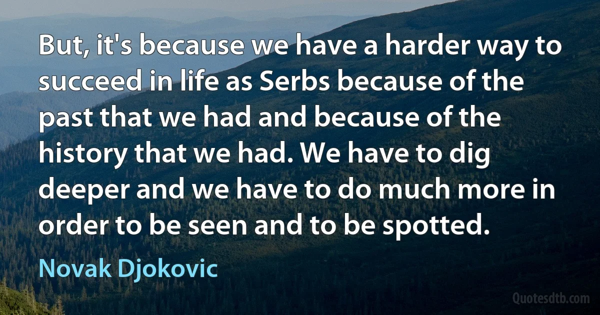 But, it's because we have a harder way to succeed in life as Serbs because of the past that we had and because of the history that we had. We have to dig deeper and we have to do much more in order to be seen and to be spotted. (Novak Djokovic)