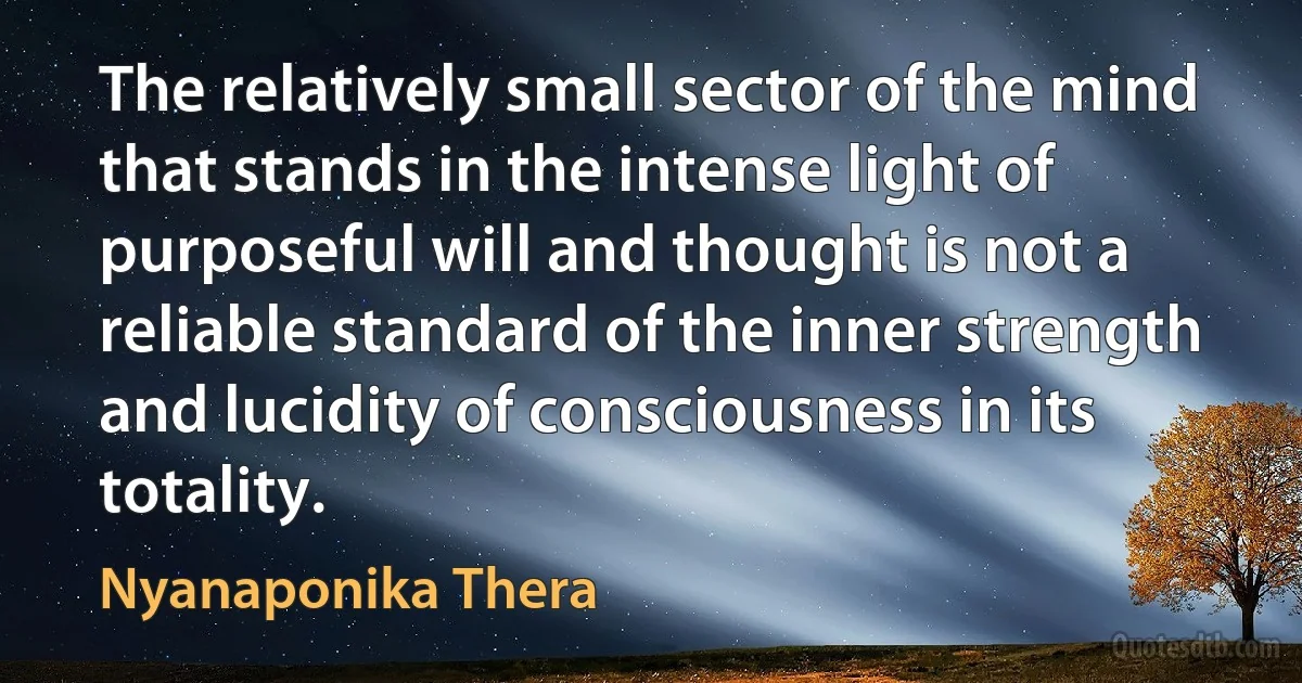 The relatively small sector of the mind that stands in the intense light of purposeful will and thought is not a reliable standard of the inner strength and lucidity of consciousness in its totality. (Nyanaponika Thera)