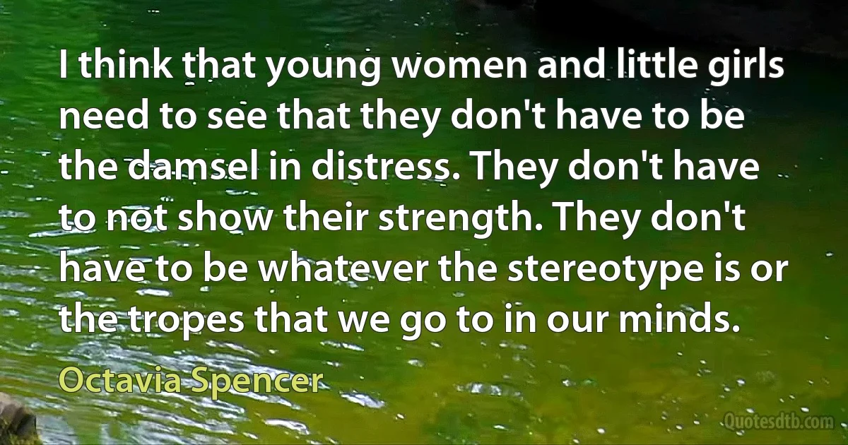 I think that young women and little girls need to see that they don't have to be the damsel in distress. They don't have to not show their strength. They don't have to be whatever the stereotype is or the tropes that we go to in our minds. (Octavia Spencer)