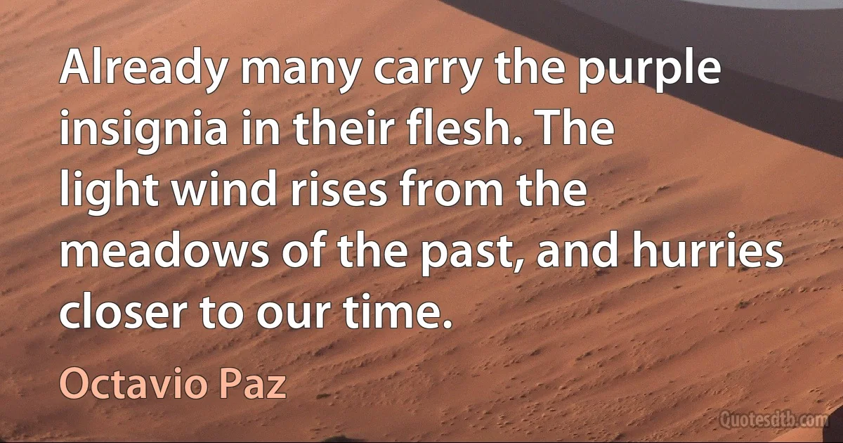 Already many carry the purple insignia in their flesh. The light wind rises from the meadows of the past, and hurries closer to our time. (Octavio Paz)