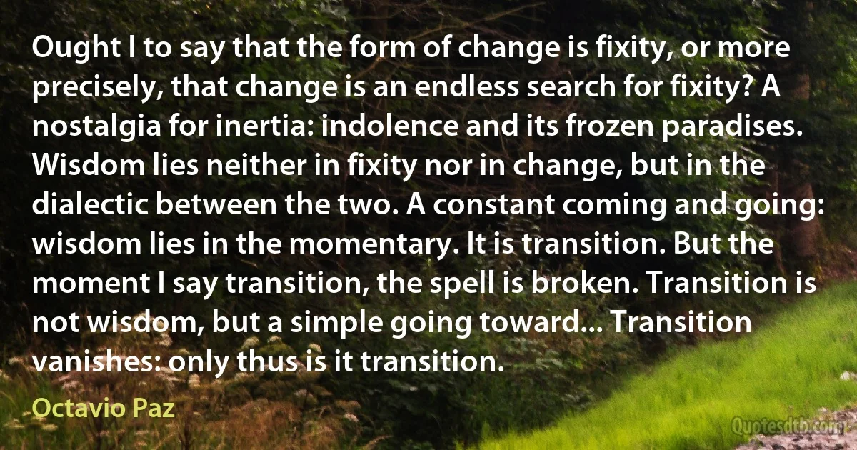 Ought I to say that the form of change is fixity, or more precisely, that change is an endless search for fixity? A nostalgia for inertia: indolence and its frozen paradises. Wisdom lies neither in fixity nor in change, but in the dialectic between the two. A constant coming and going: wisdom lies in the momentary. It is transition. But the moment I say transition, the spell is broken. Transition is not wisdom, but a simple going toward... Transition vanishes: only thus is it transition. (Octavio Paz)