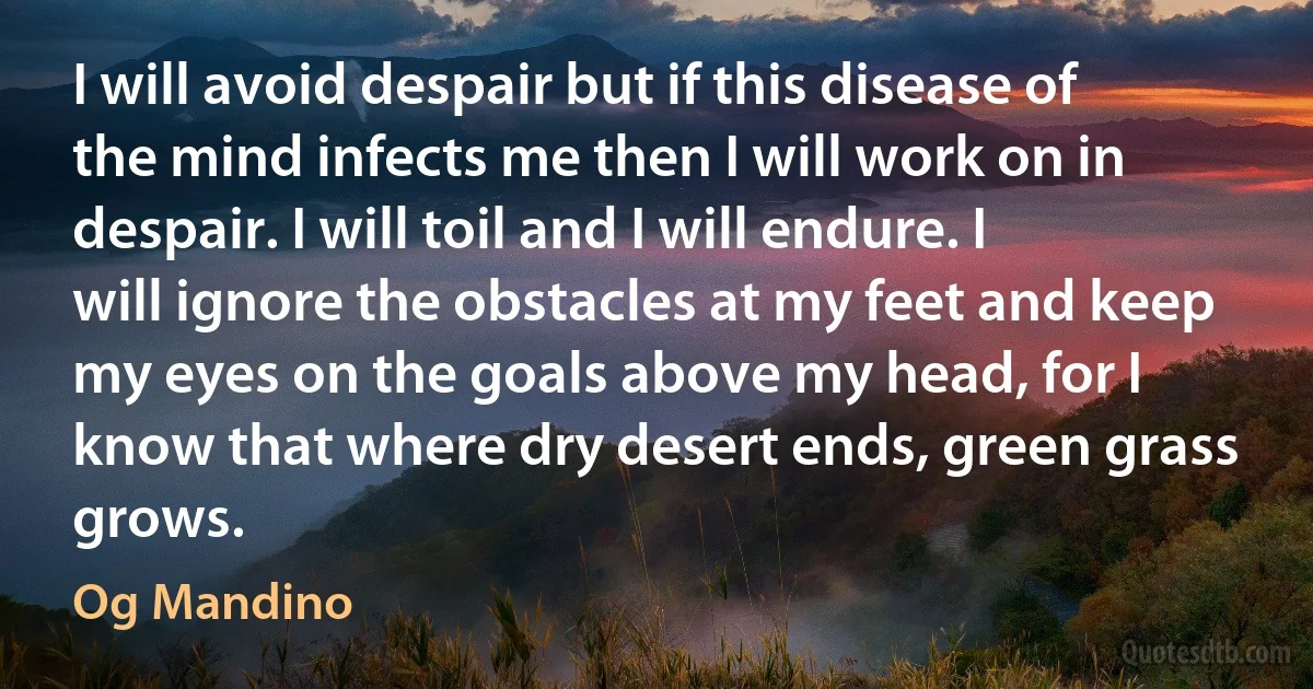 I will avoid despair but if this disease of the mind infects me then I will work on in despair. I will toil and I will endure. I will ignore the obstacles at my feet and keep my eyes on the goals above my head, for I know that where dry desert ends, green grass grows. (Og Mandino)