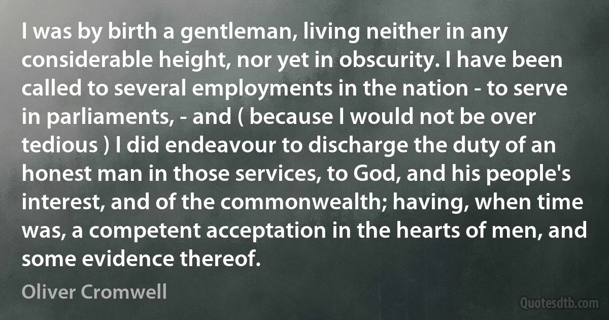 I was by birth a gentleman, living neither in any considerable height, nor yet in obscurity. I have been called to several employments in the nation - to serve in parliaments, - and ( because I would not be over tedious ) I did endeavour to discharge the duty of an honest man in those services, to God, and his people's interest, and of the commonwealth; having, when time was, a competent acceptation in the hearts of men, and some evidence thereof. (Oliver Cromwell)