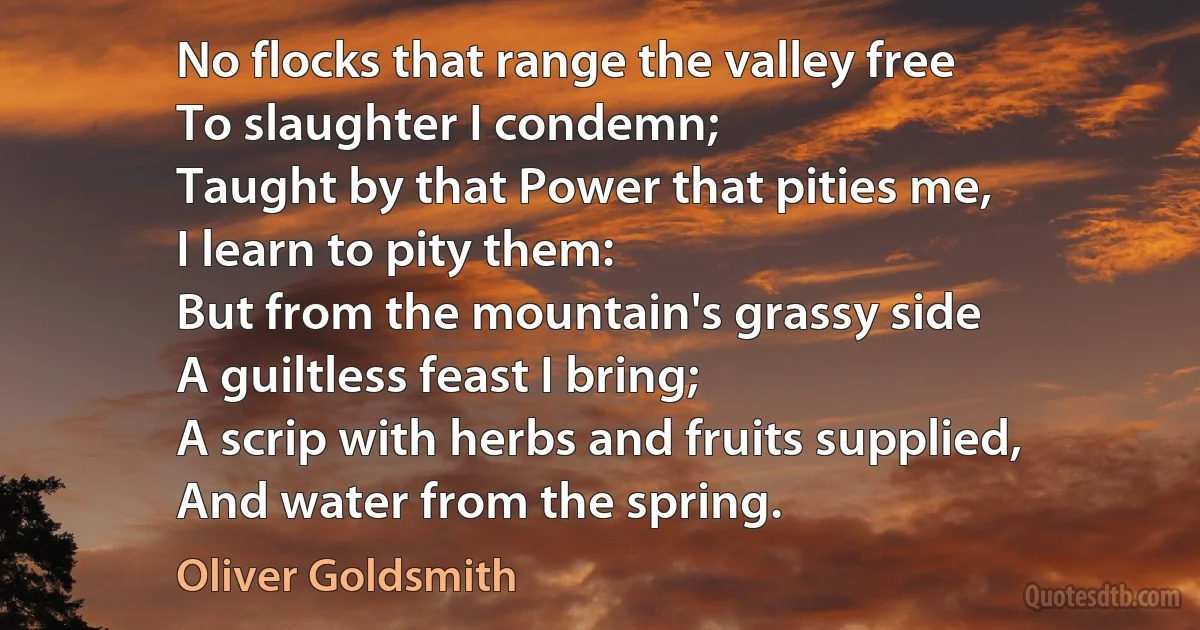 No flocks that range the valley free
To slaughter I condemn;
Taught by that Power that pities me,
I learn to pity them:
But from the mountain's grassy side
A guiltless feast I bring;
A scrip with herbs and fruits supplied,
And water from the spring. (Oliver Goldsmith)