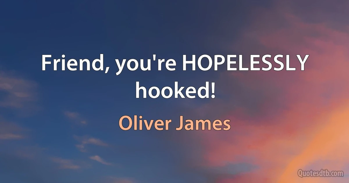 Friend, you're HOPELESSLY hooked! (Oliver James)