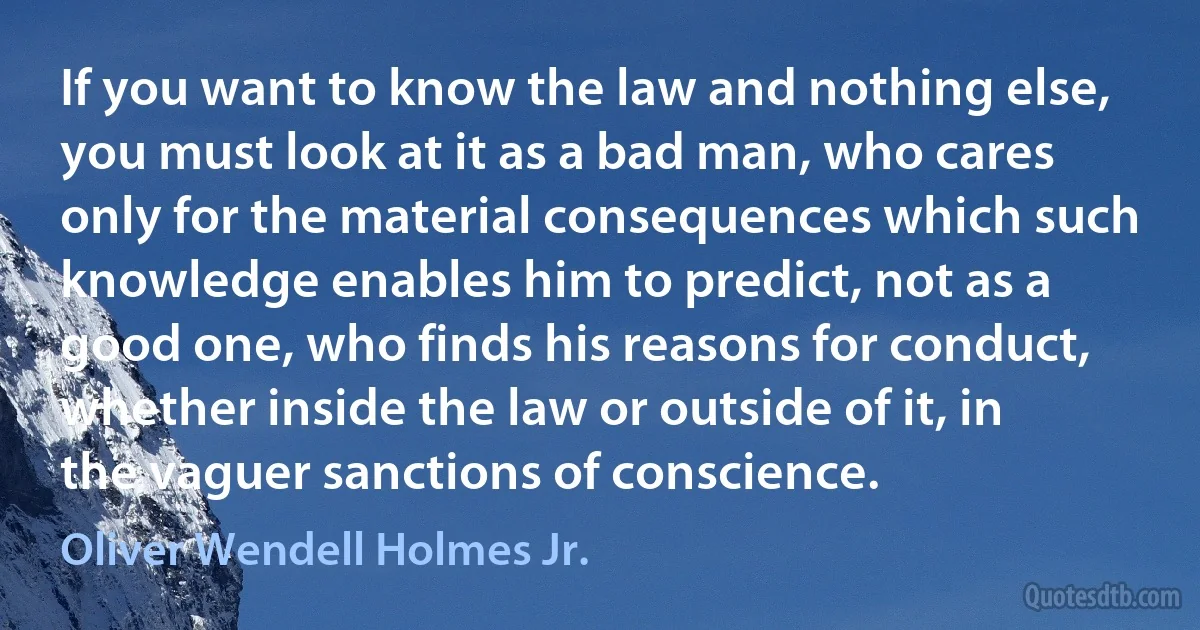 If you want to know the law and nothing else, you must look at it as a bad man, who cares only for the material consequences which such knowledge enables him to predict, not as a good one, who finds his reasons for conduct, whether inside the law or outside of it, in the vaguer sanctions of conscience. (Oliver Wendell Holmes Jr.)