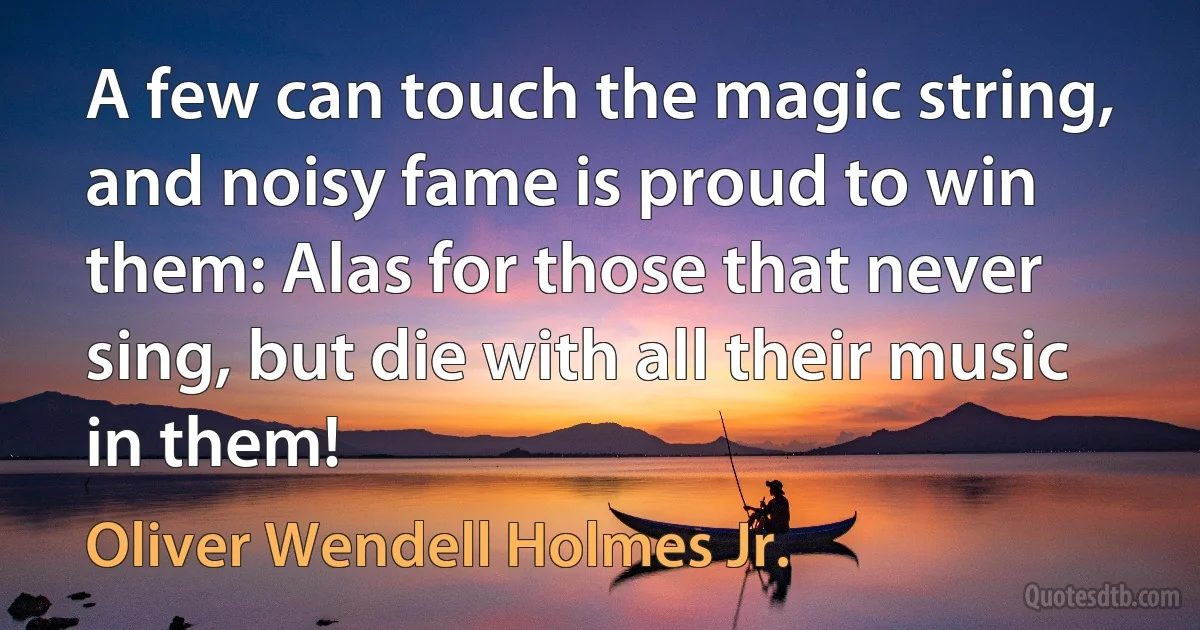 A few can touch the magic string, and noisy fame is proud to win them: Alas for those that never sing, but die with all their music in them! (Oliver Wendell Holmes Jr.)