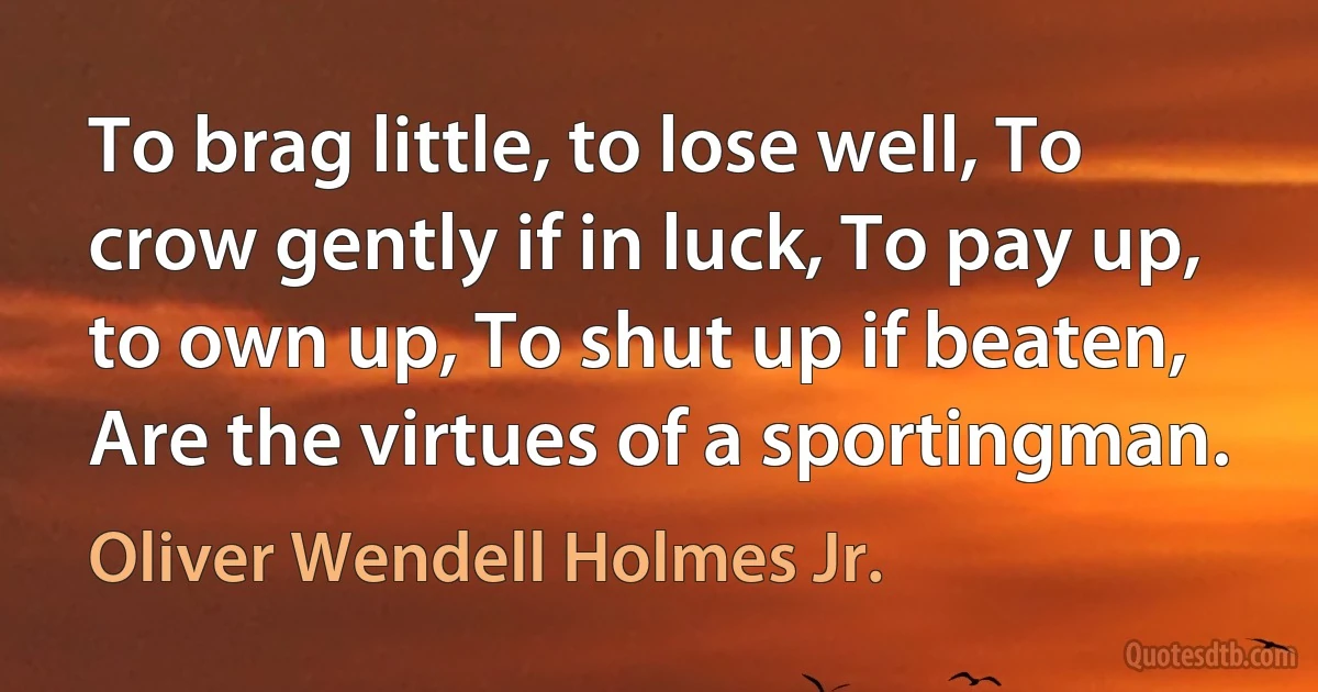 To brag little, to lose well, To crow gently if in luck, To pay up, to own up, To shut up if beaten, Are the virtues of a sportingman. (Oliver Wendell Holmes Jr.)