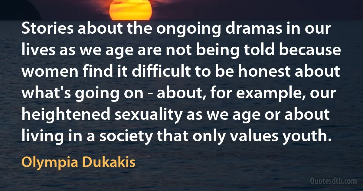 Stories about the ongoing dramas in our lives as we age are not being told because women find it difficult to be honest about what's going on - about, for example, our heightened sexuality as we age or about living in a society that only values youth. (Olympia Dukakis)