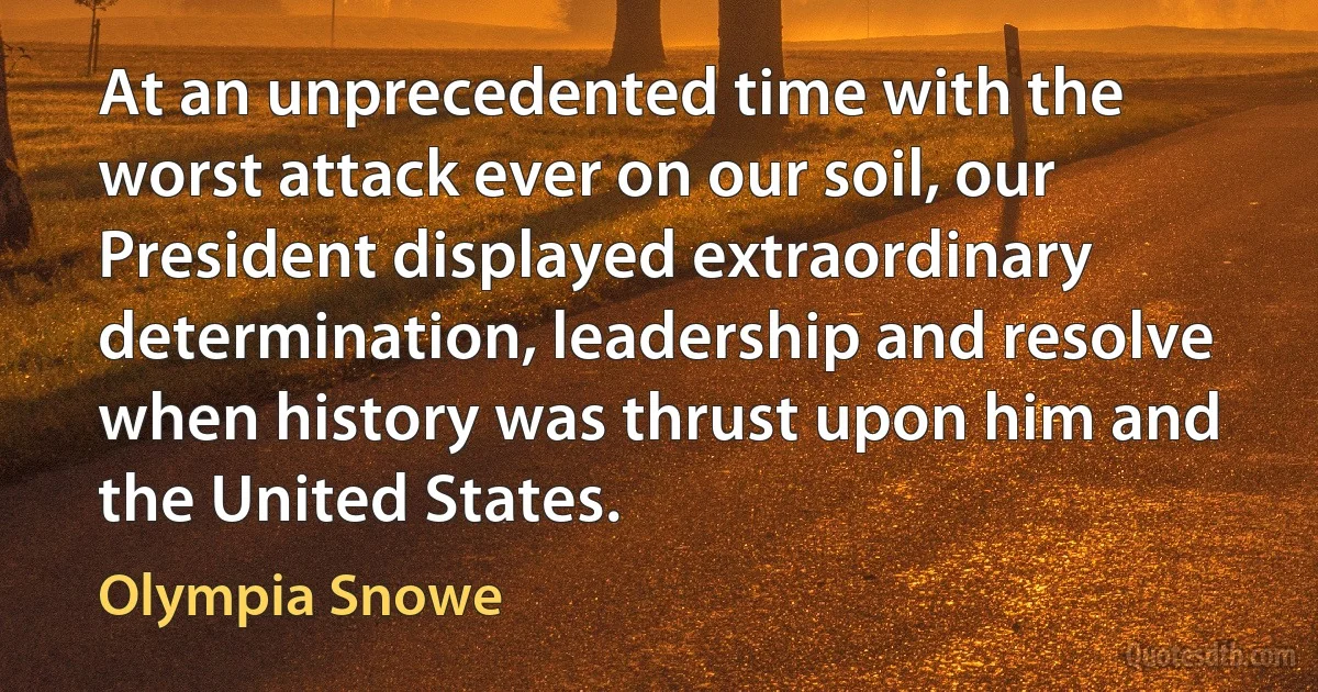 At an unprecedented time with the worst attack ever on our soil, our President displayed extraordinary determination, leadership and resolve when history was thrust upon him and the United States. (Olympia Snowe)