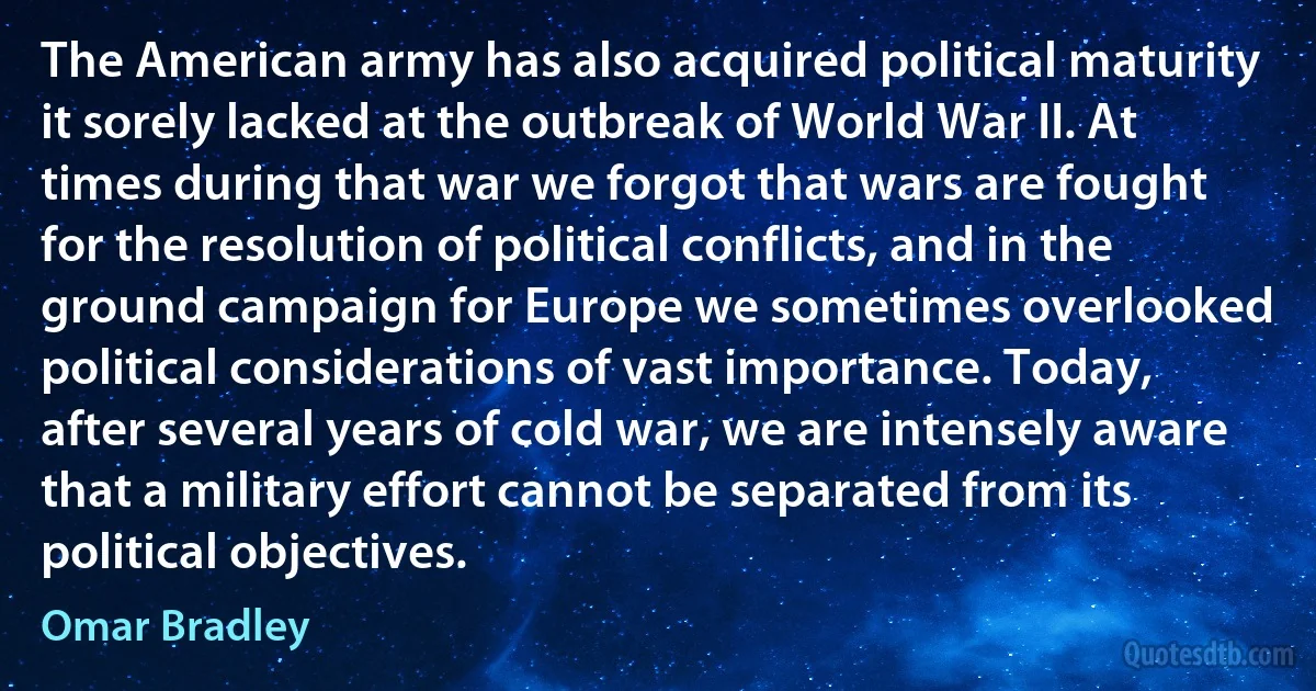 The American army has also acquired political maturity it sorely lacked at the outbreak of World War II. At times during that war we forgot that wars are fought for the resolution of political conflicts, and in the ground campaign for Europe we sometimes overlooked political considerations of vast importance. Today, after several years of cold war, we are intensely aware that a military effort cannot be separated from its political objectives. (Omar Bradley)