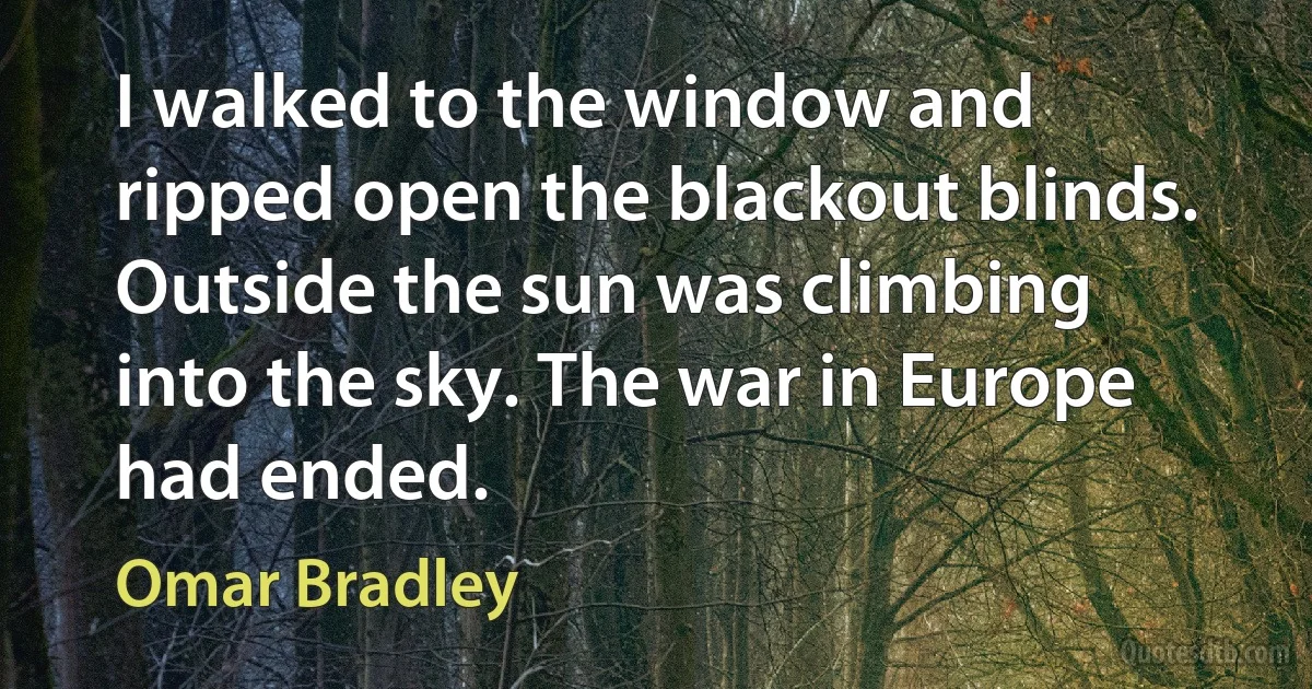 I walked to the window and ripped open the blackout blinds. Outside the sun was climbing into the sky. The war in Europe had ended. (Omar Bradley)