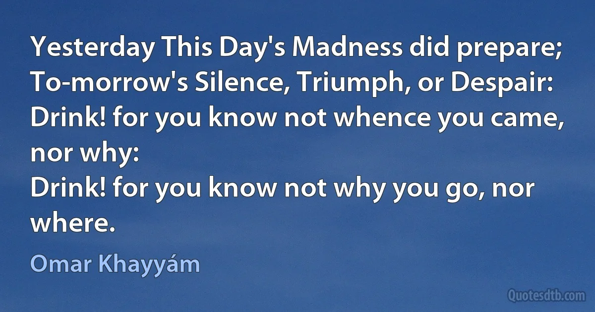 Yesterday This Day's Madness did prepare;
To-morrow's Silence, Triumph, or Despair:
Drink! for you know not whence you came, nor why:
Drink! for you know not why you go, nor where. (Omar Khayyám)