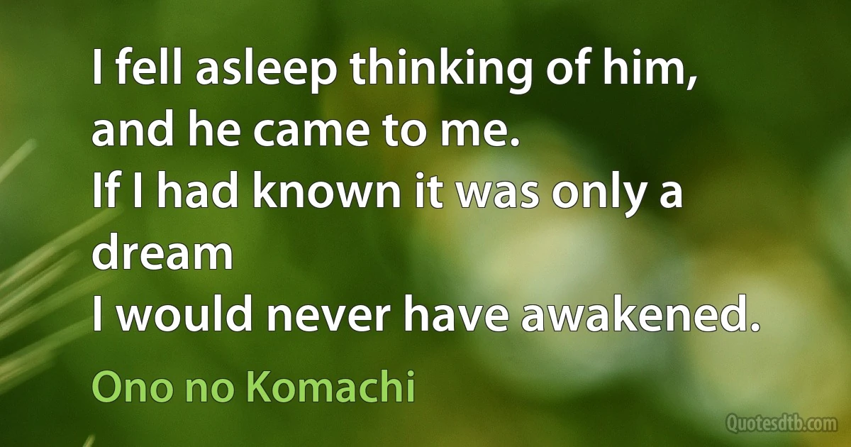 I fell asleep thinking of him,
and he came to me.
If I had known it was only a dream
I would never have awakened. (Ono no Komachi)