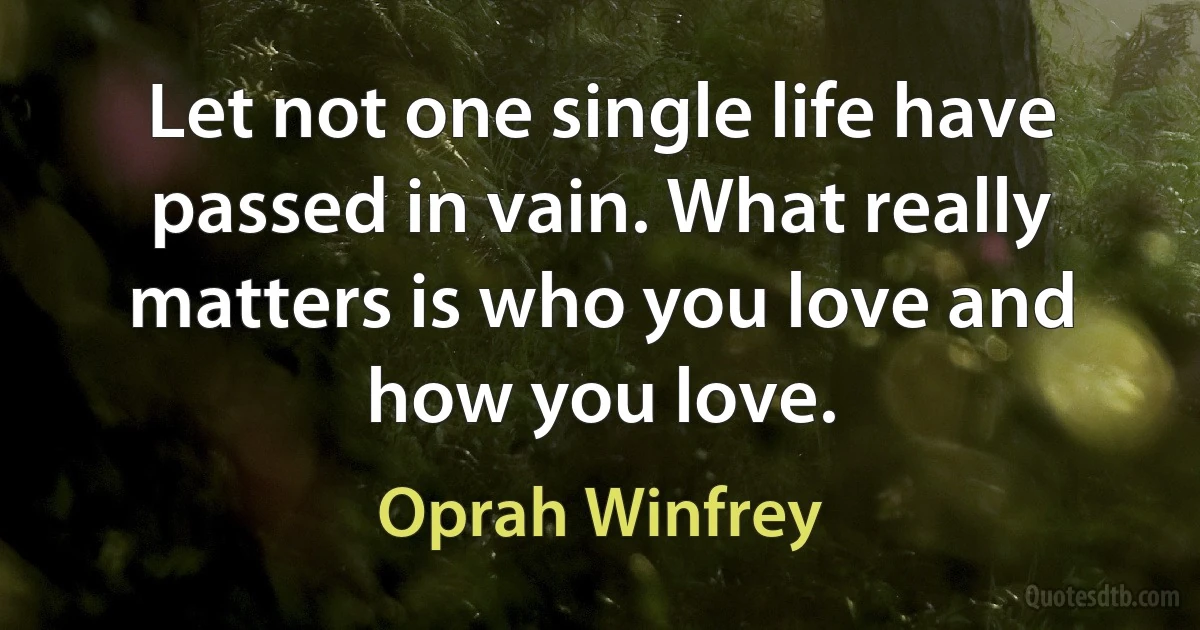 Let not one single life have passed in vain. What really matters is who you love and how you love. (Oprah Winfrey)