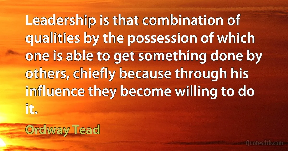 Leadership is that combination of qualities by the possession of which one is able to get something done by others, chiefly because through his influence they become willing to do it. (Ordway Tead)