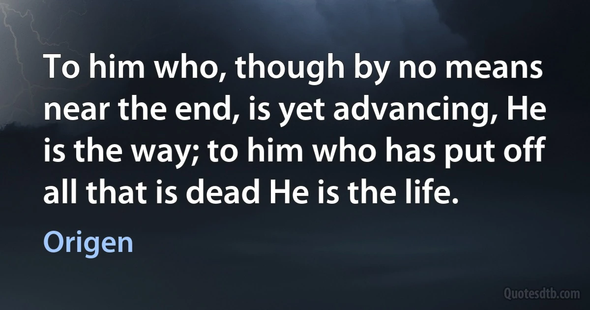 To him who, though by no means near the end, is yet advancing, He is the way; to him who has put off all that is dead He is the life. (Origen)