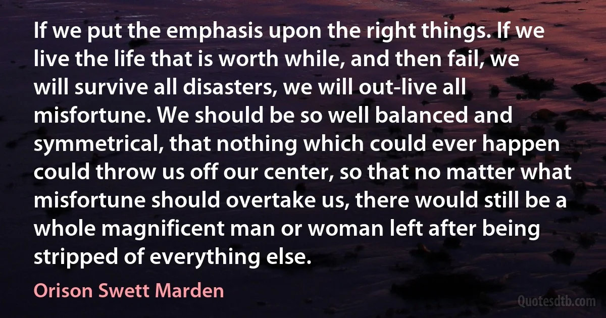 If we put the emphasis upon the right things. If we live the life that is worth while, and then fail, we will survive all disasters, we will out-live all misfortune. We should be so well balanced and symmetrical, that nothing which could ever happen could throw us off our center, so that no matter what misfortune should overtake us, there would still be a whole magnificent man or woman left after being stripped of everything else. (Orison Swett Marden)