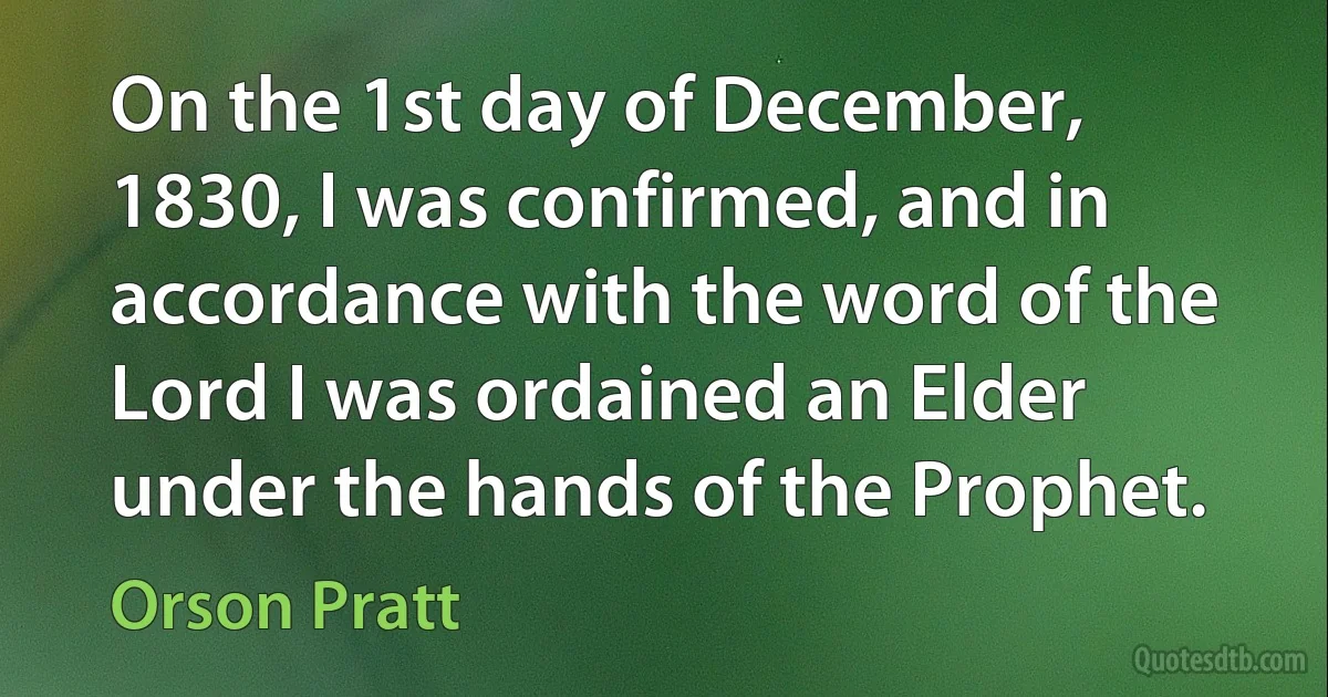 On the 1st day of December, 1830, I was confirmed, and in accordance with the word of the Lord I was ordained an Elder under the hands of the Prophet. (Orson Pratt)