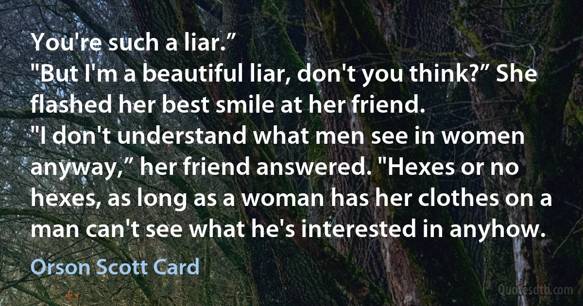 You're such a liar.”
"But I'm a beautiful liar, don't you think?” She flashed her best smile at her friend.
"I don't understand what men see in women anyway,” her friend answered. "Hexes or no hexes, as long as a woman has her clothes on a man can't see what he's interested in anyhow. (Orson Scott Card)