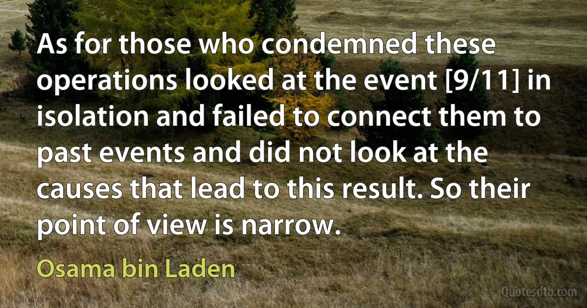 As for those who condemned these operations looked at the event [9/11] in isolation and failed to connect them to past events and did not look at the causes that lead to this result. So their point of view is narrow. (Osama bin Laden)