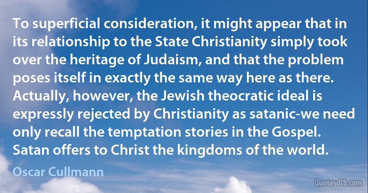 To superficial consideration, it might appear that in its relationship to the State Christianity simply took over the heritage of Judaism, and that the problem poses itself in exactly the same way here as there. Actually, however, the Jewish theocratic ideal is expressly rejected by Christianity as satanic-we need only recall the temptation stories in the Gospel. Satan offers to Christ the kingdoms of the world. (Oscar Cullmann)