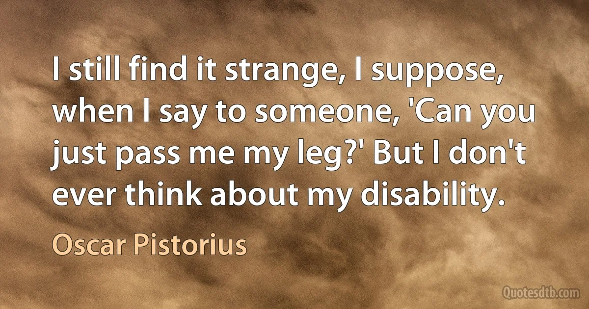 I still find it strange, I suppose, when I say to someone, 'Can you just pass me my leg?' But I don't ever think about my disability. (Oscar Pistorius)