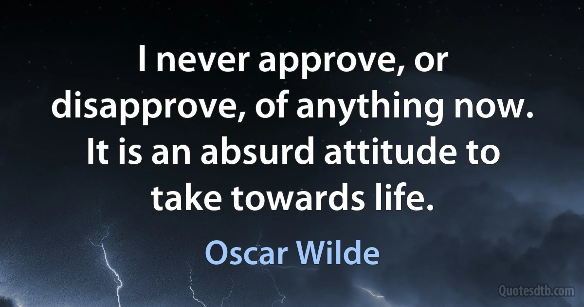 I never approve, or disapprove, of anything now. It is an absurd attitude to take towards life. (Oscar Wilde)