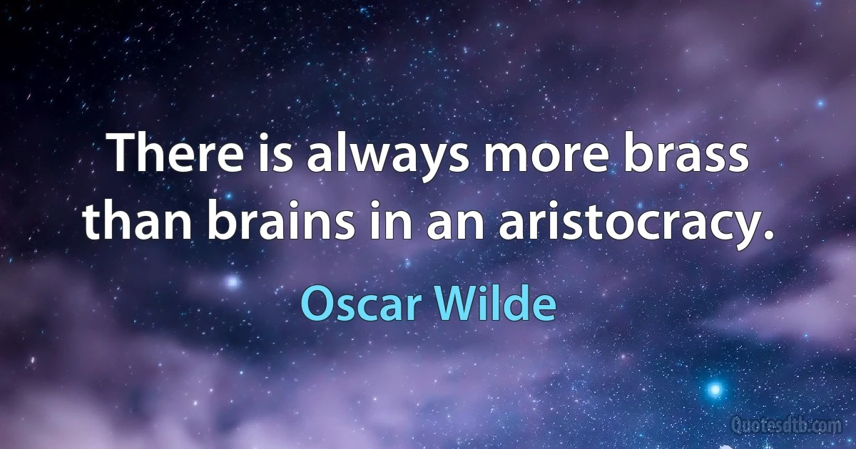 There is always more brass than brains in an aristocracy. (Oscar Wilde)