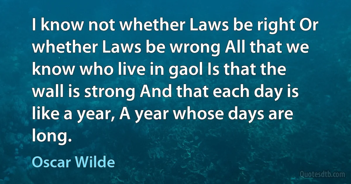 I know not whether Laws be right Or whether Laws be wrong All that we know who live in gaol Is that the wall is strong And that each day is like a year, A year whose days are long. (Oscar Wilde)