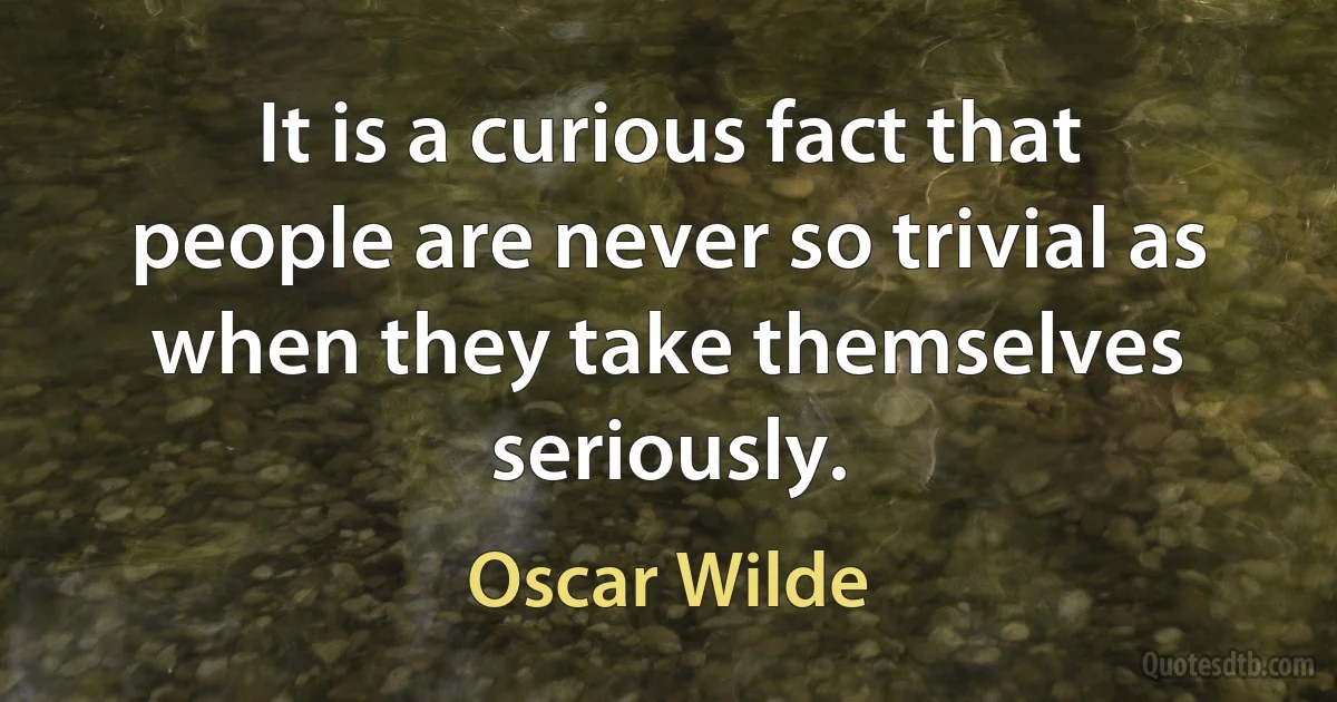 It is a curious fact that people are never so trivial as when they take themselves seriously. (Oscar Wilde)