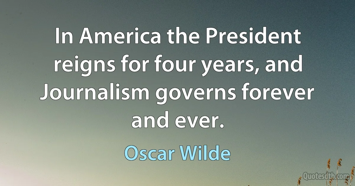 In America the President reigns for four years, and Journalism governs forever and ever. (Oscar Wilde)