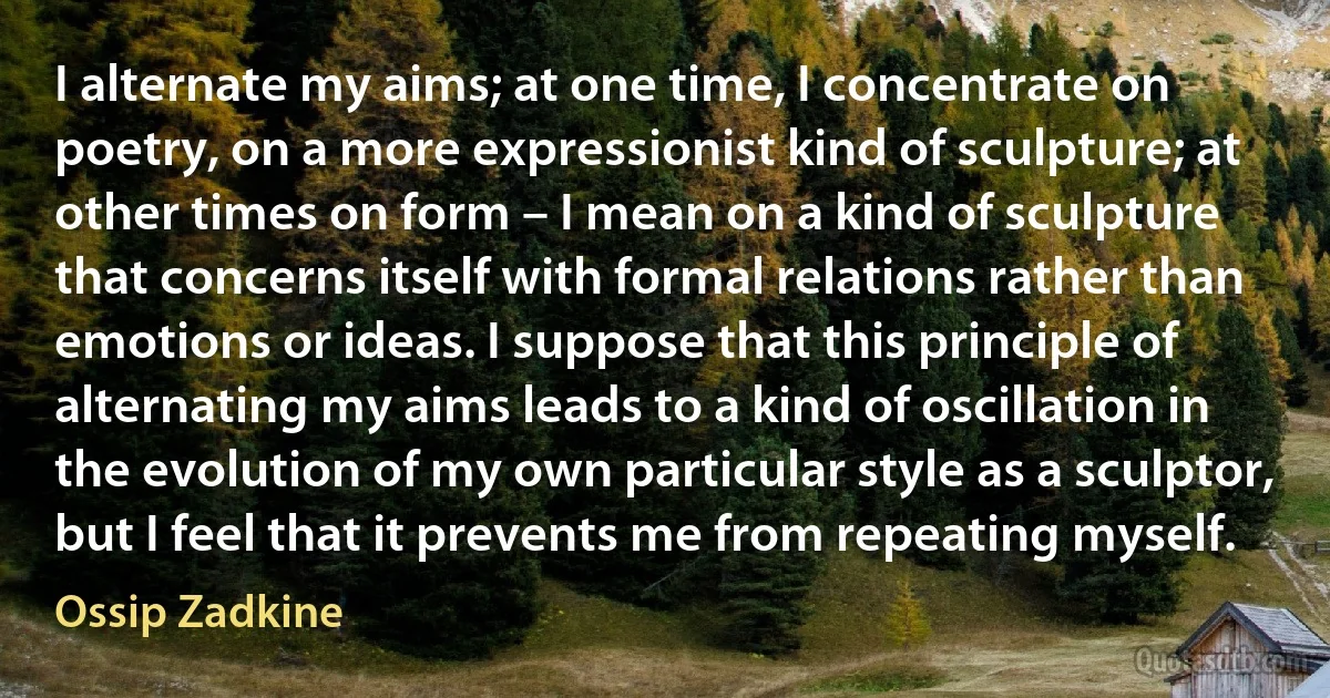 I alternate my aims; at one time, I concentrate on poetry, on a more expressionist kind of sculpture; at other times on form – I mean on a kind of sculpture that concerns itself with formal relations rather than emotions or ideas. I suppose that this principle of alternating my aims leads to a kind of oscillation in the evolution of my own particular style as a sculptor, but I feel that it prevents me from repeating myself. (Ossip Zadkine)