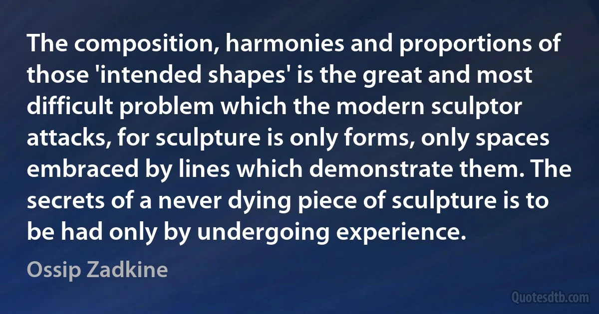 The composition, harmonies and proportions of those 'intended shapes' is the great and most difficult problem which the modern sculptor attacks, for sculpture is only forms, only spaces embraced by lines which demonstrate them. The secrets of a never dying piece of sculpture is to be had only by undergoing experience. (Ossip Zadkine)