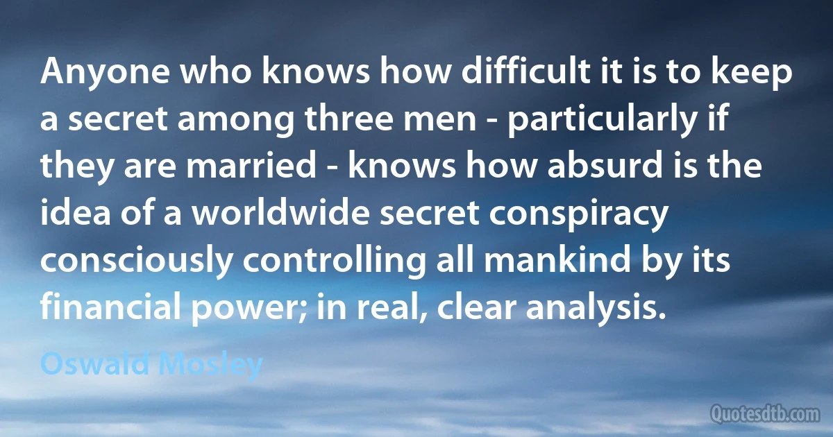 Anyone who knows how difficult it is to keep a secret among three men - particularly if they are married - knows how absurd is the idea of a worldwide secret conspiracy consciously controlling all mankind by its financial power; in real, clear analysis. (Oswald Mosley)