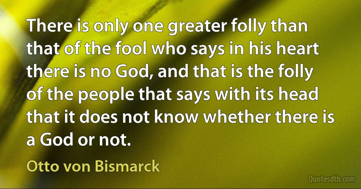 There is only one greater folly than that of the fool who says in his heart there is no God, and that is the folly of the people that says with its head that it does not know whether there is a God or not. (Otto von Bismarck)