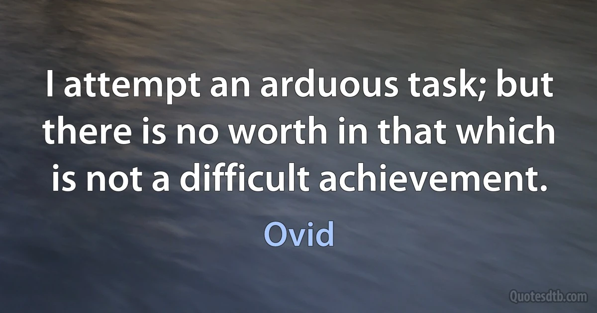 I attempt an arduous task; but there is no worth in that which is not a difficult achievement. (Ovid)