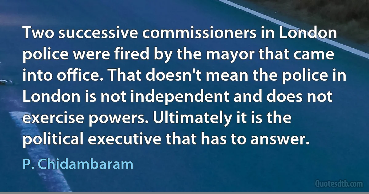 Two successive commissioners in London police were fired by the mayor that came into office. That doesn't mean the police in London is not independent and does not exercise powers. Ultimately it is the political executive that has to answer. (P. Chidambaram)