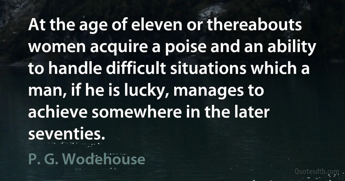 At the age of eleven or thereabouts women acquire a poise and an ability to handle difficult situations which a man, if he is lucky, manages to achieve somewhere in the later seventies. (P. G. Wodehouse)