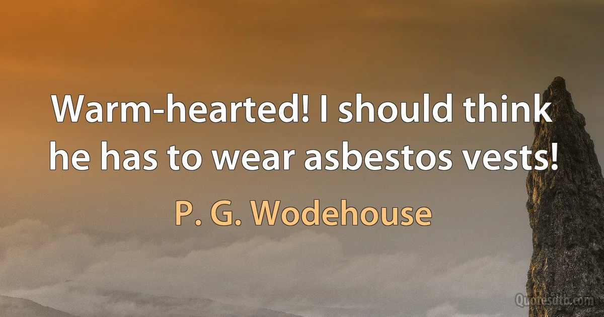 Warm-hearted! I should think he has to wear asbestos vests! (P. G. Wodehouse)