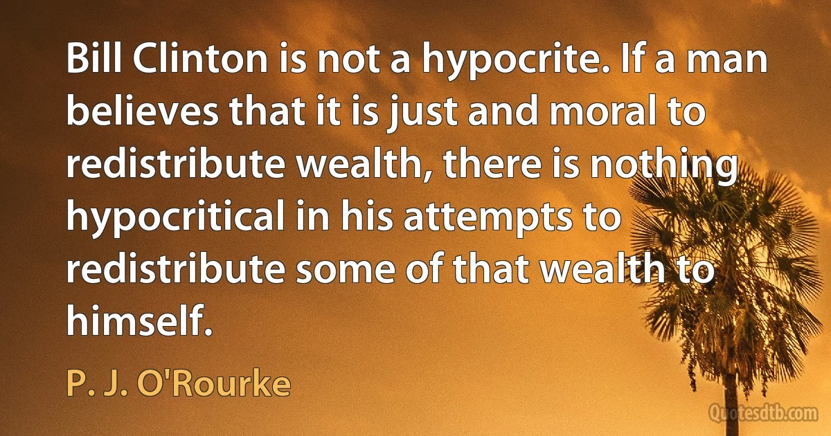 Bill Clinton is not a hypocrite. If a man believes that it is just and moral to redistribute wealth, there is nothing hypocritical in his attempts to redistribute some of that wealth to himself. (P. J. O'Rourke)