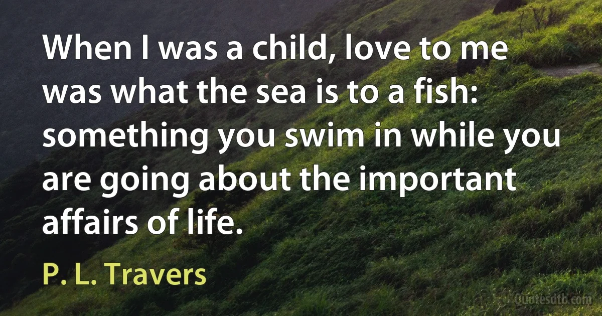 When I was a child, love to me was what the sea is to a fish: something you swim in while you are going about the important affairs of life. (P. L. Travers)