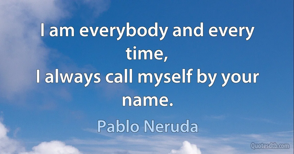 I am everybody and every time,
I always call myself by your name. (Pablo Neruda)