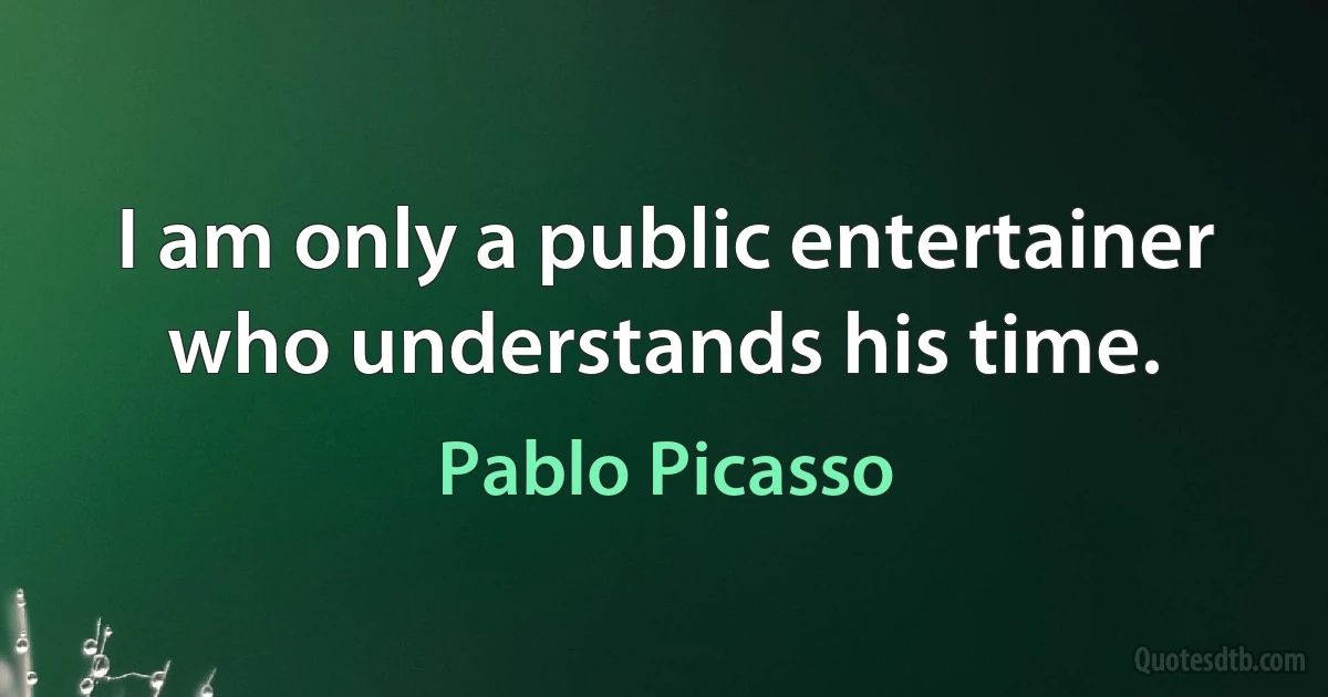 I am only a public entertainer who understands his time. (Pablo Picasso)