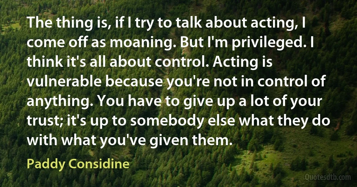 The thing is, if I try to talk about acting, I come off as moaning. But I'm privileged. I think it's all about control. Acting is vulnerable because you're not in control of anything. You have to give up a lot of your trust; it's up to somebody else what they do with what you've given them. (Paddy Considine)